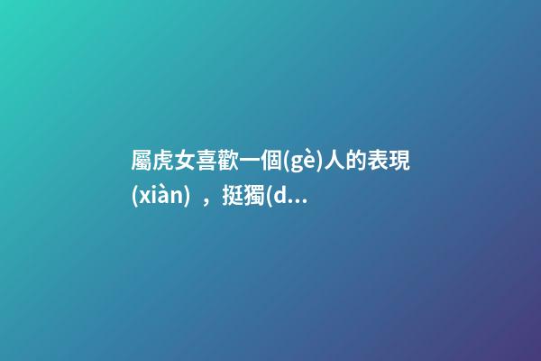 屬虎女喜歡一個(gè)人的表現(xiàn)，挺獨(dú)特的！